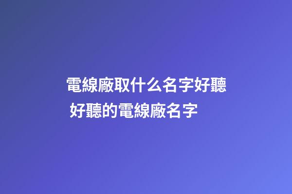 電線廠取什么名字好聽 好聽的電線廠名字-第1張-公司起名-玄機派